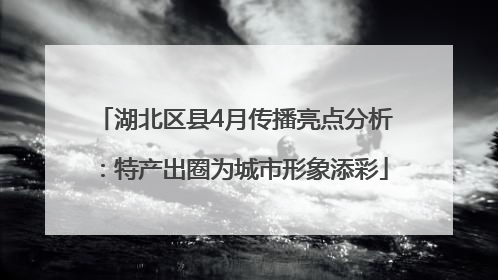 湖北区县4月传播亮点分析：特产出圈为城市形象添彩