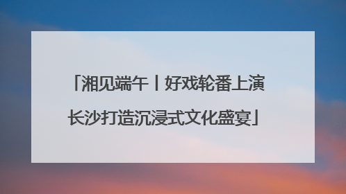 湘见端午丨好戏轮番上演 长沙打造沉浸式文化盛宴