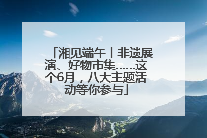 湘见端午丨非遗展演、好物市集……这个6月，八大主题活动等你参与