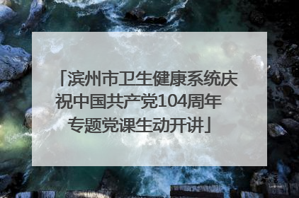 滨州市卫生健康系统庆祝中国共产党104周年专题党课生动开讲