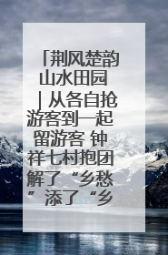 荆风楚韵 山水田园｜从各自抢游客到一起留游客 钟祥七村抱团解了“乡愁”添了“乡酬”