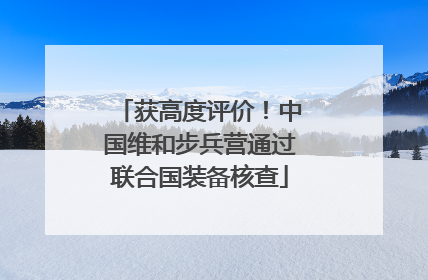 获高度评价！中国维和步兵营通过联合国装备核查