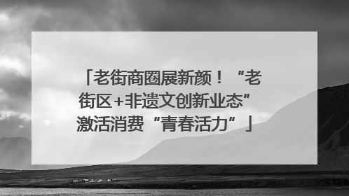 老街商圈展新颜！“老街区+非遗文创新业态”激活消费“青春活力”