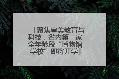 聚焦审美教育与科技，省内第一家全年龄段“博物馆学校”即将开学