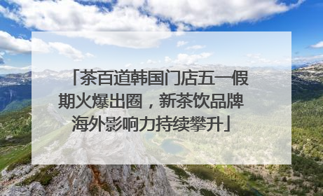 茶百道韩国门店五一假期火爆出圈，新茶饮品牌海外影响力持续攀升