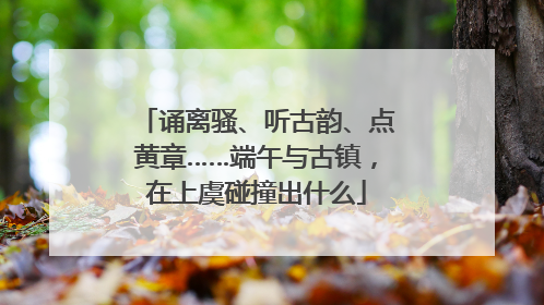 诵离骚、听古韵、点黄章……端午与古镇，在上虞碰撞出什么