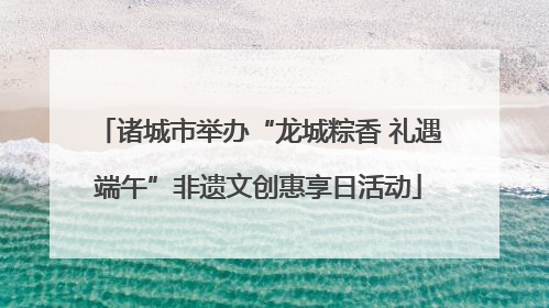 诸城市举办“龙城粽香 礼遇端午”非遗文创惠享日活动