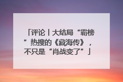 评论丨大结局“霸榜”热搜的《藏海传》，不只是“肖战变了”