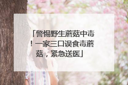 警惕野生蘑菇中毒！一家三口误食毒蘑菇，紧急送医