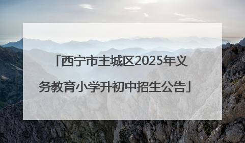 西宁市主城区2025年义务教育小学升初中招生公告