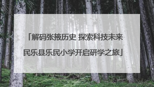 解码张掖历史 探索科技未来 民乐县乐民小学开启研学之旅