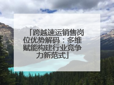 跨越速运销售岗位优势解码：多维赋能构建行业竞争力新范式