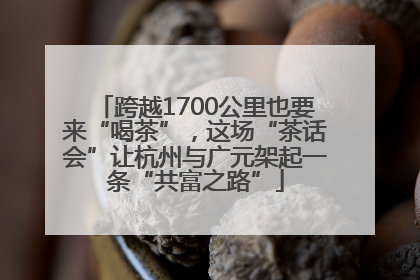 跨越1700公里也要来“喝茶”，这场“茶话会”让杭州与广元架起一条“共富之路”
