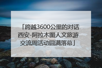 跨越3600公里的对话 西安-阿拉木图人文旅游交流周活动圆满落幕