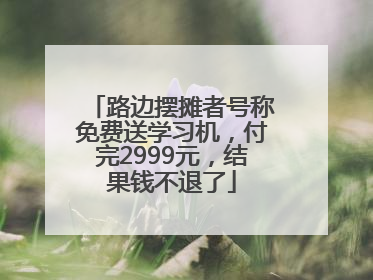路边摆摊者号称免费送学习机，付完2999元，结果钱不退了