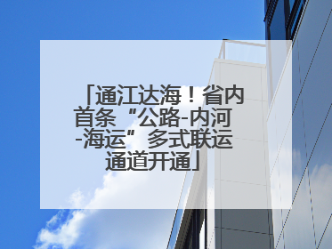 通江达海！省内首条“公路-内河-海运”多式联运通道开通