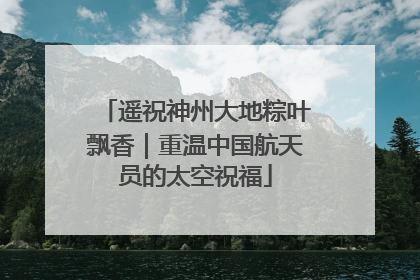 遥祝神州大地粽叶飘香｜重温中国航天员的太空祝福