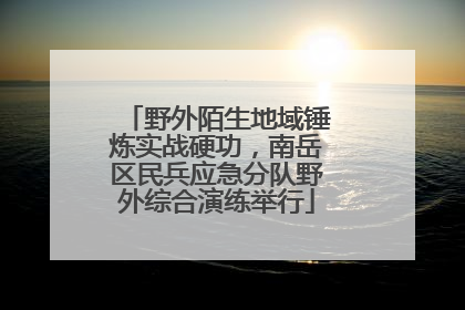 野外陌生地域锤炼实战硬功，南岳区民兵应急分队野外综合演练举行