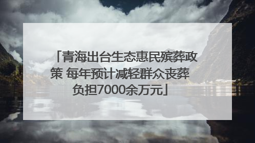 青海出台生态惠民殡葬政策 每年预计减轻群众丧葬负担7000余万元