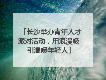 长沙举办青年人才派对活动，用浪漫吸引温暖年轻人