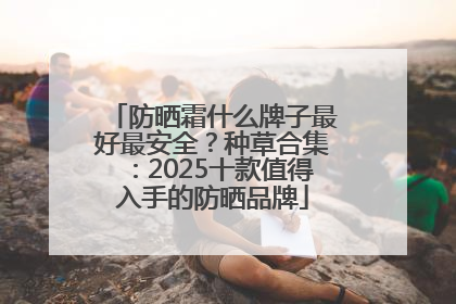 防晒霜什么牌子最好最安全？种草合集：2025十款值得入手的防晒品牌