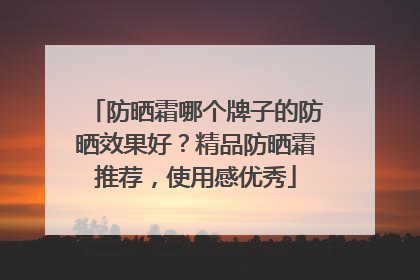 防晒霜哪个牌子的防晒效果好？精品防晒霜推荐，使用感优秀