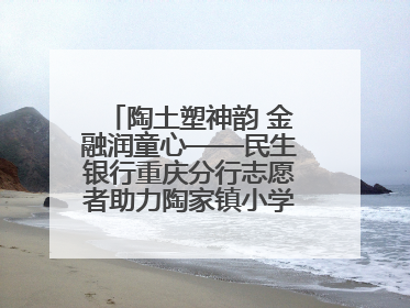 陶土塑神韵 金融润童心——民生银行重庆分行志愿者助力陶家镇小学美育计划