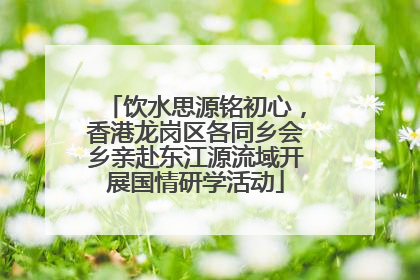 饮水思源铭初心，香港龙岗区各同乡会乡亲赴东江源流域开展国情研学活动