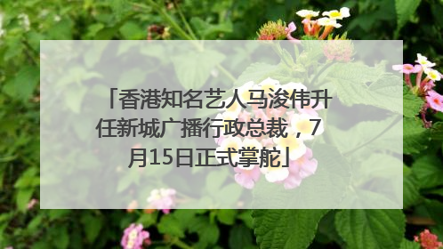 香港知名艺人马浚伟升任新城广播行政总裁，7月15日正式掌舵