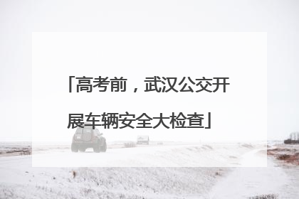 高考前，武汉公交开展车辆安全大检查