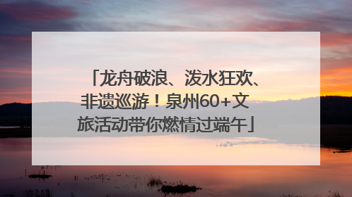 龙舟破浪、泼水狂欢、非遗巡游！泉州60+文旅活动带你燃情过端午