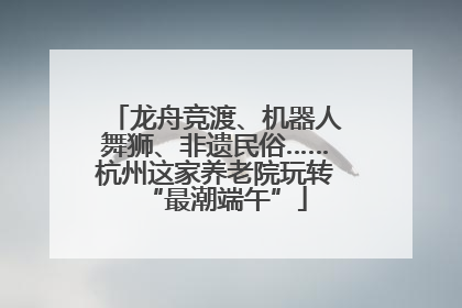 龙舟竞渡、机器人舞狮、非遗民俗……杭州这家养老院玩转“最潮端午”