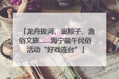 龙舟拔河、裹粽子、渔俗文旅……海宁端午民俗活动“好戏连台”