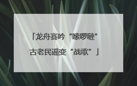 龙舟赛吟“嗦啰嗹” 古老民谣变“战歌”