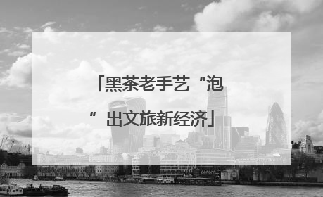 黑茶老手艺“泡”出文旅新经济