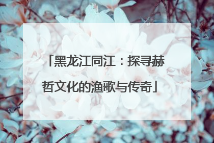 黑龙江同江：探寻赫哲文化的渔歌与传奇