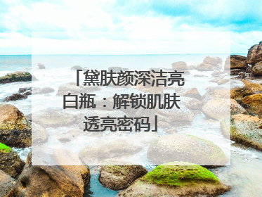 黛肤颜深洁亮白瓶：解锁肌肤透亮密码