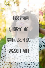 鼓声响 训练忙 新建区龙舟队备战正酣
