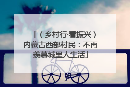 （乡村行·看振兴）内蒙古西部村民：不再羡慕城里人生活