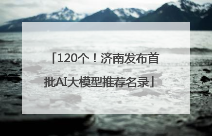 120个！济南发布首批AI大模型推荐名录