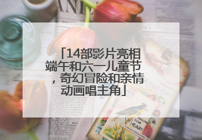 14部影片亮相端午和六一儿童节，奇幻冒险和亲情动画唱主角