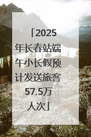 2025年长春站端午小长假预计发送旅客57.5万人次