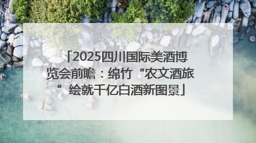 2025四川国际美酒博览会前瞻：绵竹“农文酒旅”绘就千亿白酒新图景