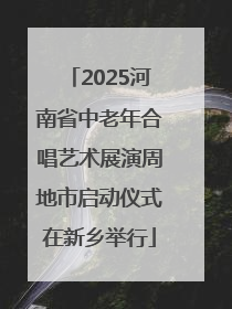 2025河南省中老年合唱艺术展演周地市启动仪式在新乡举行