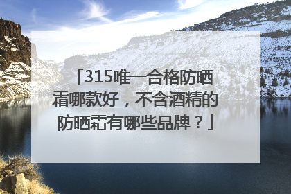 315唯一合格防晒霜哪款好，不含酒精的防晒霜有哪些品牌？