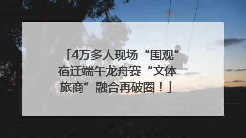 4万多人现场“围观” 宿迁端午龙舟赛“文体旅商”融合再破圈！