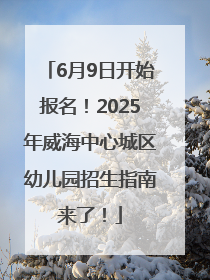 6月9日开始报名！2025年威海中心城区幼儿园招生指南来了！