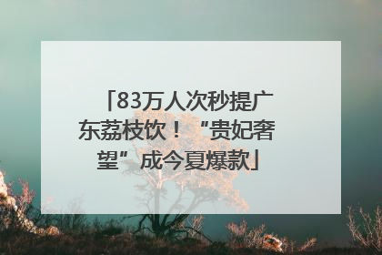 83万人次秒提广东荔枝饮！“贵妃奢望”成今夏爆款