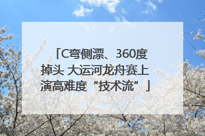 C弯侧漂、360度掉头 大运河龙舟赛上演高难度“技术流”
