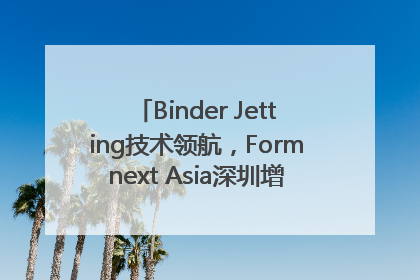 Binder Jetting技术领航，Formnext Asia深圳增材展解锁产业新动能